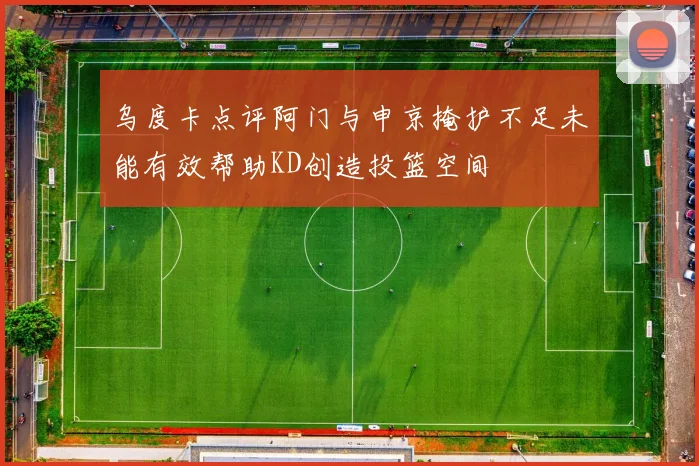 乌度卡点评阿门与申京掩护不足未能有效帮助KD创造投篮空间