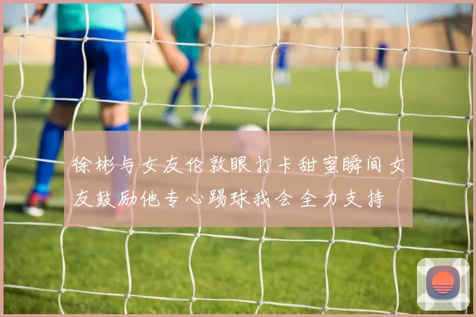 徐彬与女友伦敦眼打卡甜蜜瞬间女友鼓励他专心踢球我会全力支持