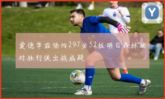 爱德华兹场均297分52板明日森林狼对独行侠出战成疑