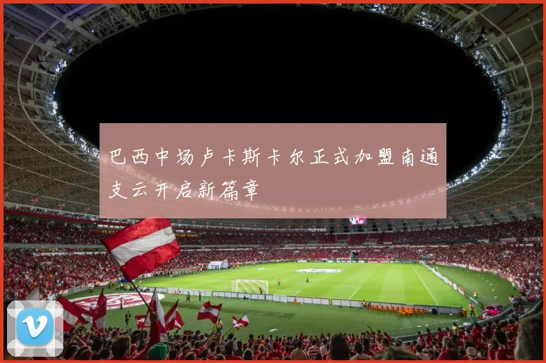 巴西中场卢卡斯卡尔正式加盟南通支云开启新篇章
