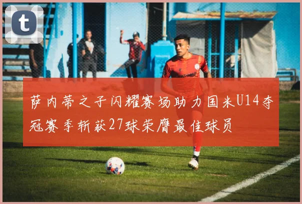 萨内蒂之子闪耀赛场助力国米U14夺冠赛季斩获27球荣膺最佳球员