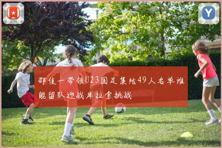 邵佳一带领U23国足集结49人名单谁能留队迎战库拉索挑战