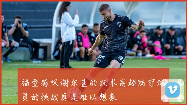 福登感叹谢尔基的技术高超防守球员的挑战真是难以想象