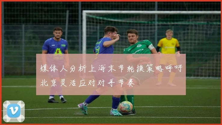 媒体人分析上海末节轮换策略呼吁北京灵活应对对手节奏