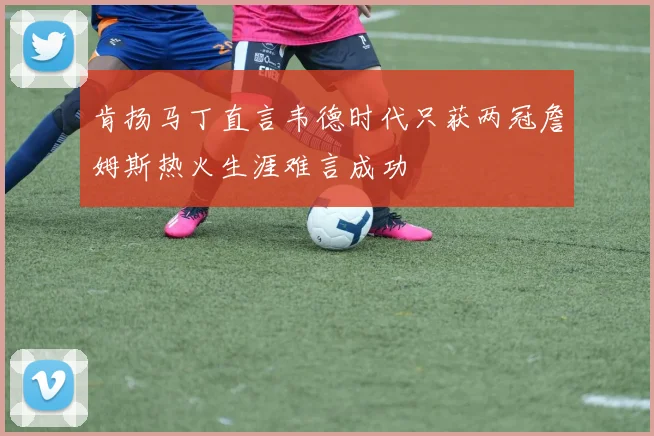 肯扬马丁直言韦德时代只获两冠詹姆斯热火生涯难言成功