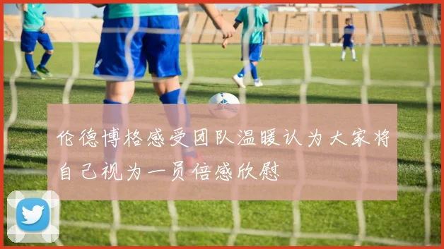伦德博格感受团队温暖认为大家将自己视为一员倍感欣慰