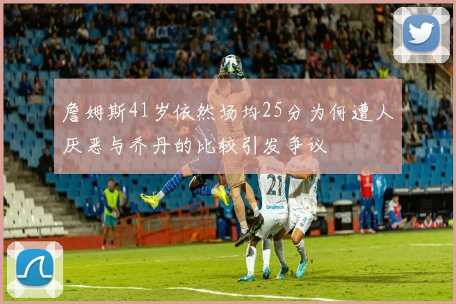詹姆斯41岁依然场均25分为何遭人厌恶与乔丹的比较引发争议